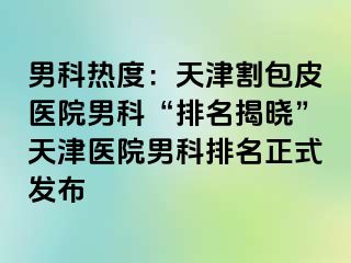 男科热度：天津割包皮医院男科“排名揭晓”天津医院男科排名正式发布