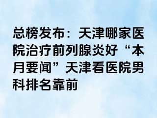 总榜发布：天津哪家医院治疗前列腺炎好“本月要闻”天津看医院男科排名靠前