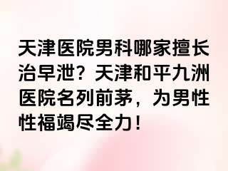 天津医院男科哪家擅长治早泄？天津和平九洲医院名列前茅，为男性性福竭尽全力！