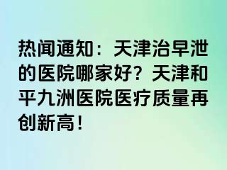 热闻通知：天津治早泄的医院哪家好？天津和平九洲医院医疗质量再创新高！