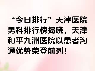 “今日排行”天津医院男科排行榜揭晓，天津和平九洲医院以患者沟通优势荣登前列！