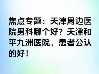 焦点专题：天津周边医院男科哪个好？天津和平九洲医院，患者公认的好！