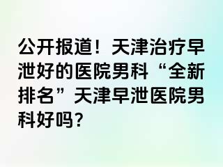 公开报道！天津治疗早泄好的医院男科“全新排名”天津早泄医院男科好吗？