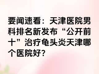 要闻速看：天津医院男科排名新发布“公开前十”治疗龟头炎天津哪个医院好？