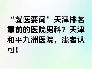 “就医要闻”天津排名靠前的医院男科？天津和平九洲医院，患者认可！