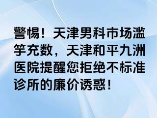 警惕！天津男科市场滥竽充数，天津和平九洲医院提醒您拒绝不标准诊所的廉价诱惑！