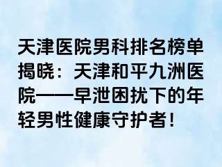 天津医院男科排名榜单揭晓：天津和平九洲医院——早泄困扰下的年轻男性健康守护者！