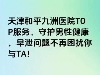 天津和平九洲医院TOP服务，守护男性健康，早泄问题不再困扰你与TA！