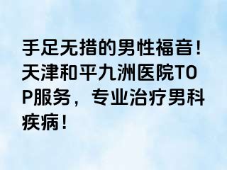 手足无措的男性福音！天津和平九洲医院TOP服务，专业治疗男科疾病！