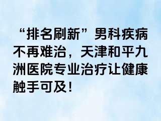 “排名刷新”男科疾病不再难治，天津和平九洲医院专业治疗让健康触手可及！