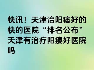 快讯！天津治阳痿好的快的医院“排名公布”天津有治疗阳痿好医院吗