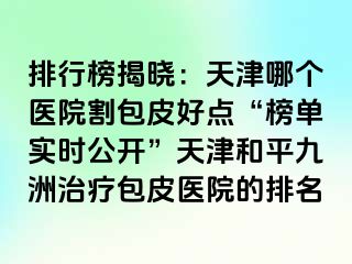 排行榜揭晓：天津哪个医院割包皮好点“榜单实时公开”天津和平九洲治疗包皮医院的排名