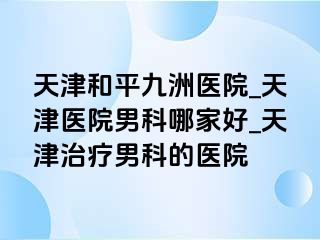 天津和平九洲医院_天津医院男科哪家好_天津治疗男科的医院