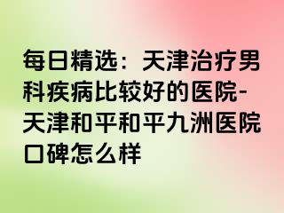 每日精选：天津治疗男科疾病比较好的医院-天津和平和平九洲医院口碑怎么样