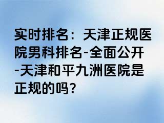 实时排名：天津正规医院男科排名-全面公开-天津和平九洲医院是正规的吗？