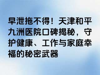 早泄拖不得！天津和平九洲医院口碑揭秘，守护健康、工作与家庭幸福的秘密武器