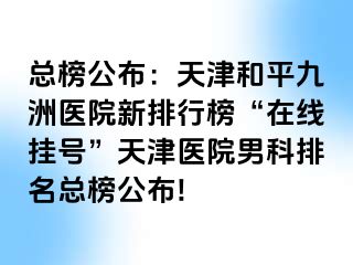 总榜公布：天津和平九洲医院新排行榜“在线挂号”天津医院男科排名总榜公布!