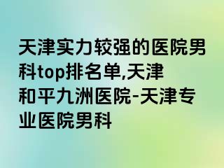 天津实力较强的医院男科top排名单,天津和平九洲医院-天津专业医院男科