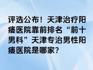 评选公布！天津治疗阳痿医院靠前排名“前十男科”天津专治男性阳痿医院是哪家？