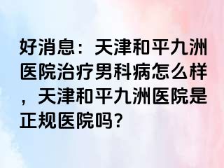 好消息：天津和平九洲医院治疗男科病怎么样，天津和平九洲医院是正规医院吗？