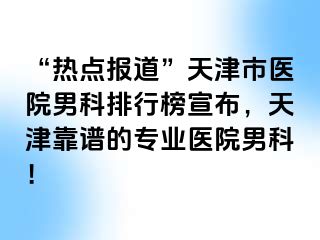 “热点报道”天津市医院男科排行榜宣布，天津靠谱的专业医院男科！