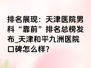 排名展现：天津医院男科“靠前”排名总榜发布_天津和平九洲医院口碑怎么样？