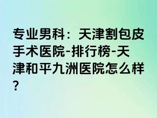 专业男科：天津割包皮手术医院-排行榜-天津和平九洲医院怎么样？