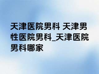 天津医院男科 天津男性医院男科_天津医院男科哪家