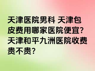 天津医院男科 天津包皮费用哪家医院便宜？天津和平九洲医院收费贵不贵？