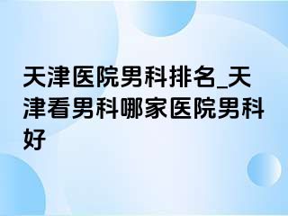 天津医院男科排名_天津看男科哪家医院男科好