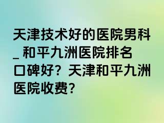 天津技术好的医院男科_ 和平九洲医院排名口碑好？天津和平九洲医院收费？