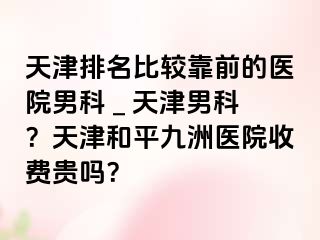 天津排名比较靠前的医院男科 _ 天津男科？天津和平九洲医院收费贵吗？