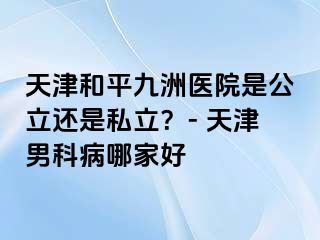 天津和平九洲医院是公立还是私立？- 天津男科病哪家好