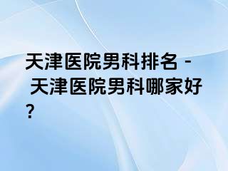 天津医院男科排名 - 天津医院男科哪家好？