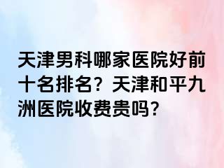 天津男科哪家医院好前十名排名？天津和平九洲医院收费贵吗？