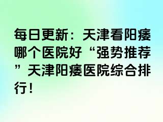 每日更新：天津看阳痿哪个医院好“强势推荐”天津阳痿医院综合排行！