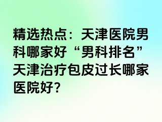 精选热点：天津医院男科哪家好“男科排名”天津治疗包皮过长哪家医院好？