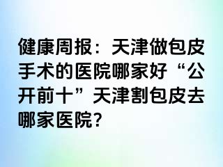 健康周报：天津做包皮手术的医院哪家好“公开前十”天津割包皮去哪家医院？