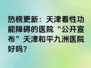 热榜更新：天津看性功能障碍的医院“公开宣布”天津和平九洲医院好吗？