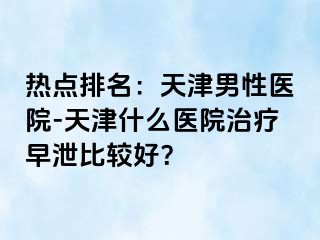 热点排名：天津男性医院-天津什么医院治疗早泄比较好？