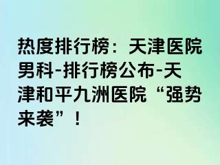 热度排行榜：天津医院男科-排行榜公布-天津和平九洲医院“强势来袭”！