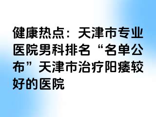 健康热点：天津市专业医院男科排名“名单公布”天津市治疗阳痿较好的医院