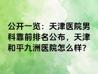 公开一览：天津医院男科靠前排名公布，天津和平九洲医院怎么样？