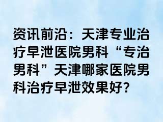 资讯前沿：天津专业治疗早泄医院男科“专治男科”天津哪家医院男科治疗早泄效果好？