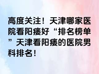 高度关注！天津哪家医院看阳痿好“排名榜单”天津看阳痿的医院男科排名！