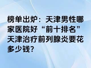 榜单出炉：天津男性哪家医院好“前十排名”天津治疗前列腺炎要花多少钱？