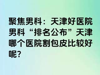 聚焦男科：天津好医院男科“排名公布”天津哪个医院割包皮比较好呢？