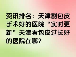 资讯排名：天津割包皮手术好的医院“实时更新”天津看包皮过长好的医院在哪？