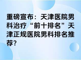 重磅宣布：天津医院男科治疗“前十排名”天津正规医院男科排名推荐？