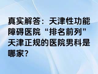 真实解答：天津性功能障碍医院“排名前列”天津正规的医院男科是哪家？